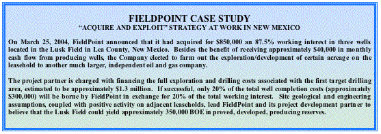 Text Box: FIELDPOINT CASE STUDY“ACQUIRE AND EXPLOIT” STRATEGY AT WORK IN NEW MEXICO
On March 25, 2004, FieldPoint announced that it had acquired for $850,000 an 87.5% working interest in three wells located in the Lusk Field in Lea County, New Mexico.  Besides the benefit of receiving approximately $40,000 in monthly cash flow from producing wells, the Company elected to farm out the exploration/development of certain acreage on the leasehold to another much larger, independent oil and gas company.  
The project partner is charged with financing the full exploration and drilling costs associated with the first target drilling area, estimated to be approximately $1.3 million.  If successful, only 20% of the total well completion costs (approximately $300,000) will be borne by FieldPoint in exchange for 20% of the total working interest.  Site geological and engineering assumptions, coupled with positive activity on adjacent leaseholds, lead FieldPoint and its project development partner to believe that the Lusk Field could yield approximately 350,000 BOE in proved, developed, producing reserves.  